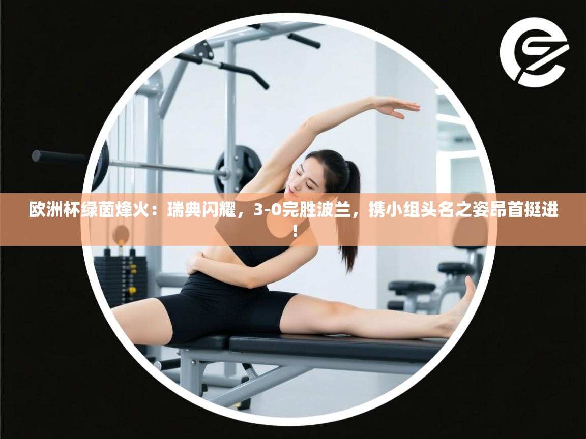 欧洲杯绿茵烽火：瑞典闪耀，3-0完胜波兰，携小组头名之姿昂首挺进！